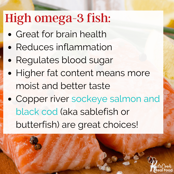 High omega-3 fish: * great for brains, * reduces inflammation * regulates blood sugar copper river sockeye salmon black cod (aka sablefish or butterfish) Higher fat means more moist, tastes better in the mouth
