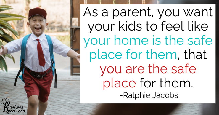 Your highest desire as a parent is for your kids to feel like your home is the safe place for them, that you are the safe place for them. -Ralphie Jacobs