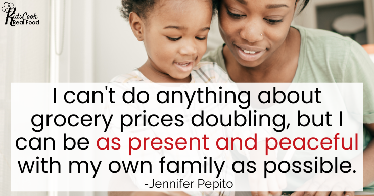 I can't do anything about grocery prices doubling, but what I can do is be as present and peaceful to my own family as possible. -Jennifer Pepito