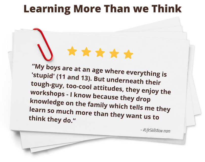 quote: My boys are at an age where everything is 'stupid' (11 and 13). But underneath their tough-guy, too-cool attitudes, they enjoy the workshops - I know because they drop knowledge on the family which tells me they learn so much more than they want us to think they do.